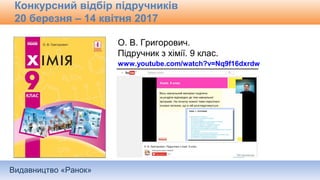 Видавництво «Ранок»
Конкурсний відбір підручників
20 березня – 14 квітня 2017
О. В. Григорович.
Підручник з хімії. 9 клас.
www.youtube.com/watch?v=Nq9f16dxrdw
 