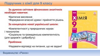 Видавництво «Ранок»
Підручник з хімії для 9 класу
За думкою світових фінансових аналітиків
необхідні навички:
•Критичне мислення
•Формування власної думки і прийняття рішень
За концепцією нової української школи:
•Компетентності у природничих науках
і технологіях
•Соціальна та громадянська компетентність
(для здоров'я і добробуту)
Проблема:
•Надавати відповіді на питання, що не задані!
 