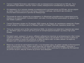 ► Григор Ставрев Прличев е наjголемото име на македонската литература во XIX век. Тој еГригор Ставрев Прличев е наjголемото име на македонската литература во XIX век. Тој е
несомнено најголемиот поетски талент помеѓу македонските книжевници од овој период.несомнено најголемиот поетски талент помеѓу македонските книжевници од овој период.
► Истовремено тој е типичен пример на македонските интелектуалци од XIX век, кај кои дојдоаИстовремено тој е типичен пример на македонските интелектуалци од XIX век, кај кои дојдоа
до израз главните политички и културни струења и заблуди, настанати врз основа надо израз главните политички и културни струења и заблуди, настанати врз основа на
општествено-економските прилики во Македонија.општествено-економските прилики во Македонија.
► Прчличев во своето творештво истовремено ги обединува специфичните и карактеристичниПрчличев во своето творештво истовремено ги обединува специфичните и карактеристични
елементи на класицизмот и романтизмот, кои како стилски белези доминираат во времето воелементи на класицизмот и романтизмот, кои како стилски белези доминираат во времето во
кое живее и работи.кое живее и работи.
► Григор Прличев е роден на 18 јануари 1830 година, во Охрид, во сиромашно семејство. РоденГригор Прличев е роден на 18 јануари 1830 година, во Охрид, во сиромашно семејство. Роден
е како четврто, последно дете на Марија Ѓокова и Ставре Прличев, охридски занаетчија.е како четврто, последно дете на Марија Ѓокова и Ставре Прличев, охридски занаетчија.
► Татко му починал кога тој бил шестмесечно бебе, па грижата за семјството паднала врз мајкаТатко му починал кога тој бил шестмесечно бебе, па грижата за семјството паднала врз мајка
му. Неговиот дедо го научил да чита уште на четиригодишна возраст од некој стар грчкиму. Неговиот дедо го научил да чита уште на четиригодишна возраст од некој стар грчки
буквар.буквар.
► Неговиот дедо, хуманист по душа, собирал доброволни прилози за затворениците и бил големНеговиот дедо, хуманист по душа, собирал доброволни прилози за затворениците и бил голем
љубител на книгата. Неговиот дедо, согледувајќи дека и кај неговиот внук се раѓа љубов конљубител на книгата. Неговиот дедо, согледувајќи дека и кај неговиот внук се раѓа љубов кон
книгата на рамо го носел во училиште, а пред неговата смрт оставил аманет на мајка мукнигата на рамо го носел во училиште, а пред неговата смрт оставил аманет на мајка му
бездруго да го продолжи школувањето на Григор.бездруго да го продолжи школувањето на Григор.
► Мајка му и сестра му аргатувале по куќи, а тој продавал јајца, им давал часови на богаташкитеМајка му и сестра му аргатувале по куќи, а тој продавал јајца, им давал часови на богаташките
деца и препишувал книги. Освен овие податоци, во својата „Автобиографија“ Прличев годеца и препишувал книги. Освен овие податоци, во својата „Автобиографија“ Прличев го
опишува основното училиште и тогашните учители, како и доаѓањето на Димитар Миладиновопишува основното училиште и тогашните учители, како и доаѓањето на Димитар Миладинов
за учител на кого „мед му течело од устата“ кога зборувал.за учител на кого „мед му течело од устата“ кога зборувал.
 