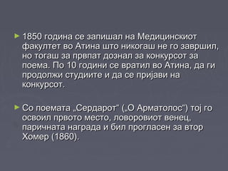 ► 1850 година се запишал на Медицинскиот1850 година се запишал на Медицинскиот
факултет во Атина што никогаш не го завршил,факултет во Атина што никогаш не го завршил,
но тогаш за првпат дознал за конкурсот зано тогаш за првпат дознал за конкурсот за
поема. По 10 години се вратил во Атина, да гипоема. По 10 години се вратил во Атина, да ги
продолжи студиите и да се пријави напродолжи студиите и да се пријави на
конкурсот.конкурсот.
► Со поемата „Сердарот“ („О Арматолос“) тој гоСо поемата „Сердарот“ („О Арматолос“) тој го
освоил првото место, ловоровиот венец,освоил првото место, ловоровиот венец,
паричната награда и бил прогласен за вторпаричната награда и бил прогласен за втор
Хомер (1860).Хомер (1860).
 
