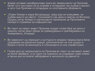 ► Хомер оставил неизбришлива трага во творештвото на Прличев,Хомер оставил неизбришлива трага во творештвото на Прличев,
белег што постојано ќе ја открива и потврдува таа љубов и восхит,белег што постојано ќе ја открива и потврдува таа љубов и восхит,
а сето тоа Прличев го потврдува со сопствените зборовите:а сето тоа Прличев го потврдува со сопствените зборовите:
► „„Освен Хомер и мајка Богородица, пред која се клањавме, неОсвен Хомер и мајка Богородица, пред која се клањавме, не
љубев ништо на светот. Сознанието пак дека е сметан за δεύτεροςљубев ништо на светот. Сознанието пак дека е сметан за δεύτερος
Όμηρος (втор Хомер) е најласкавото признание за ПрличевитеΌμηρος (втор Хомер) е најласкавото признание за Прличевите
напори и стремежи за совршенство.напори и стремежи за совршенство.
► Во текот на својот живот Прличев создал голем број на дела иВо текот на својот живот Прличев создал голем број на дела и
неколку патни имал обиди за преведувања и препеејувања нанеколку патни имал обиди за преведувања и препеејувања на
Хомеровата „Илијада“.Хомеровата „Илијада“.
► Во зависност од периодот и културното влијани творештвата билеВо зависност од периодот и културното влијани творештвата биле
создавани на различни јазици, дополнително на тоа создал исоздавани на различни јазици, дополнително на тоа создал и
бројни статии за весниците и списанијата со кои соработувал.бројни статии за весниците и списанијата со кои соработувал.
► Голем дел од творештвата на Прличев во текот на неговиот животГолем дел од творештвата на Прличев во текот на неговиот живот
не биле објавени, а со текот на годините се откриваат нови поемине биле објавени, а со текот на годините се откриваат нови поеми
и песни кои останале заборавени и непознати за јавноста.и песни кои останале заборавени и непознати за јавноста.
 