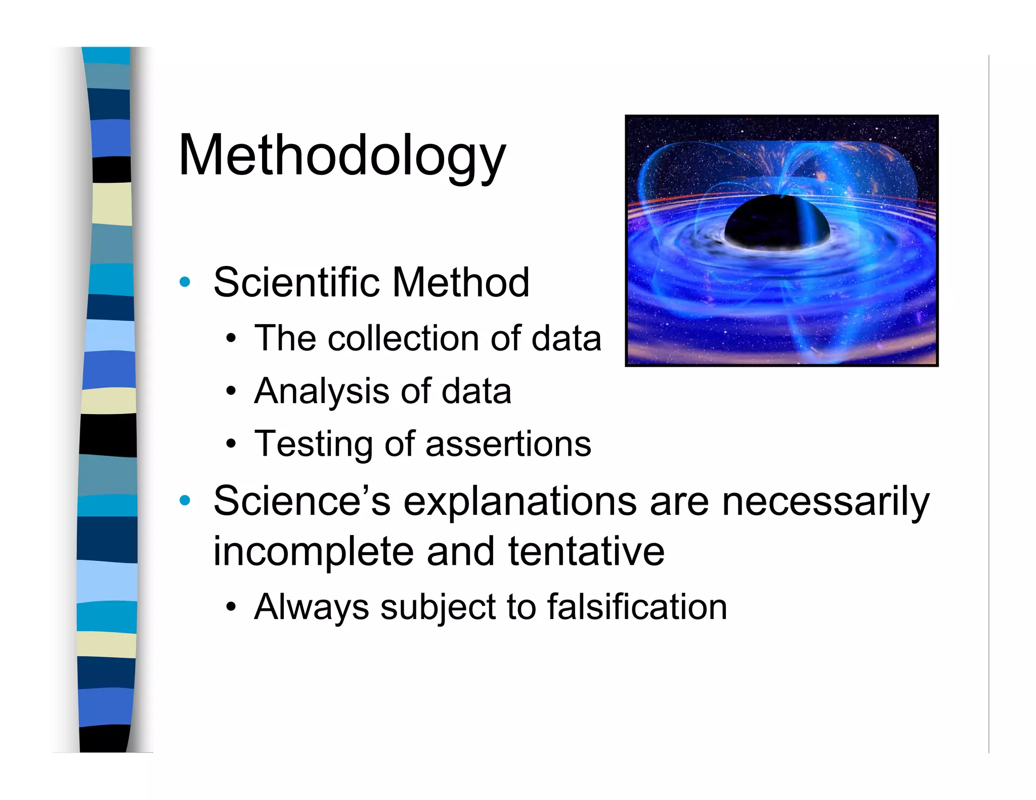 Methodology

• Scientific Method
  • The collection of data
  • Analysis of data
  • Testing of assertions
• Science’s explanations are necessarily
  incomplete and tentative
  • Always subject to falsification
 
