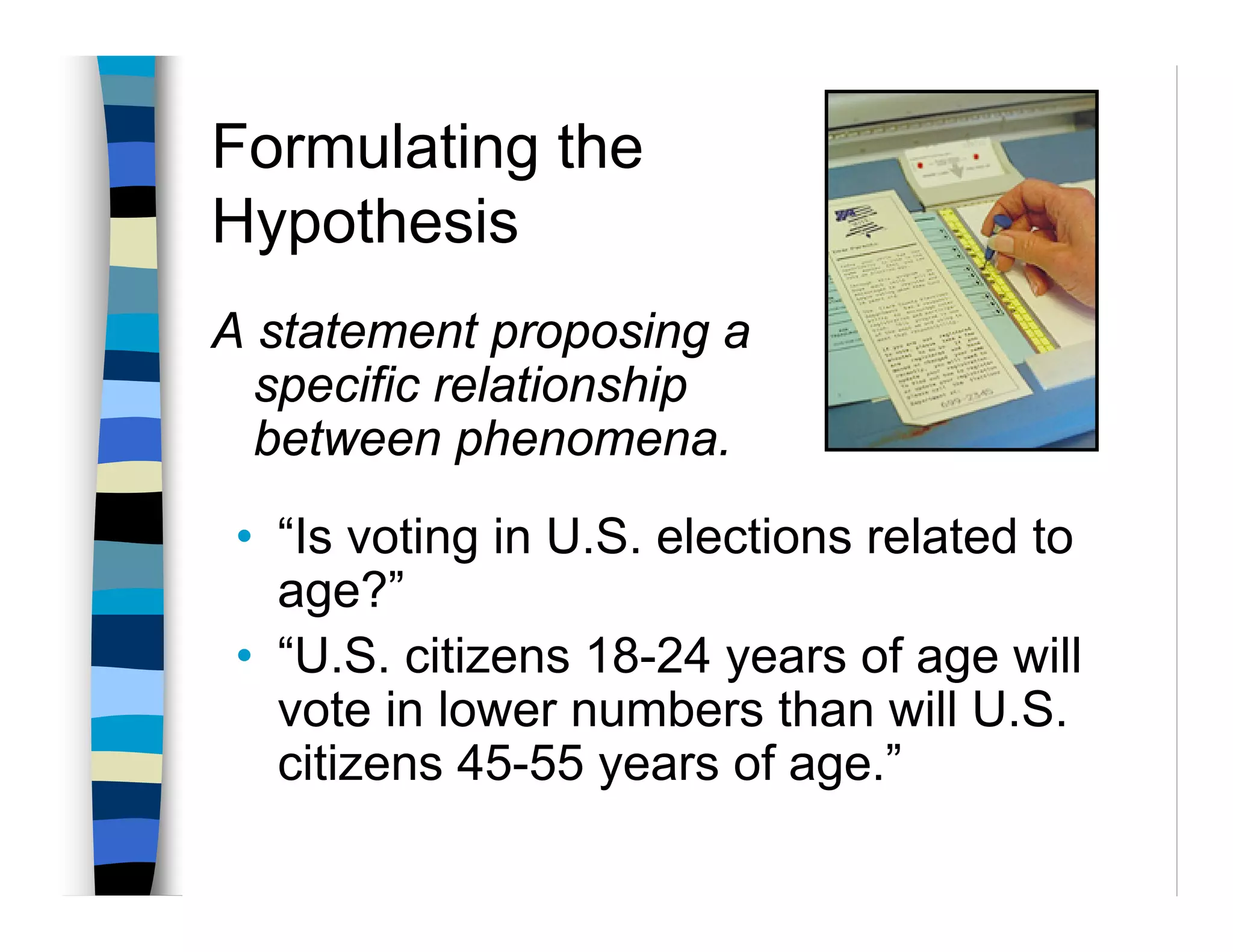 Formulating the
Hypothesis
A statement proposing a
  specific relationship
  between phenomena.
 • “Is voting in U.S. elections related to
   age?”
 • “U.S. citizens 18-24 years of age will
   vote in lower numbers than will U.S.
   citizens 45-55 years of age.”
 