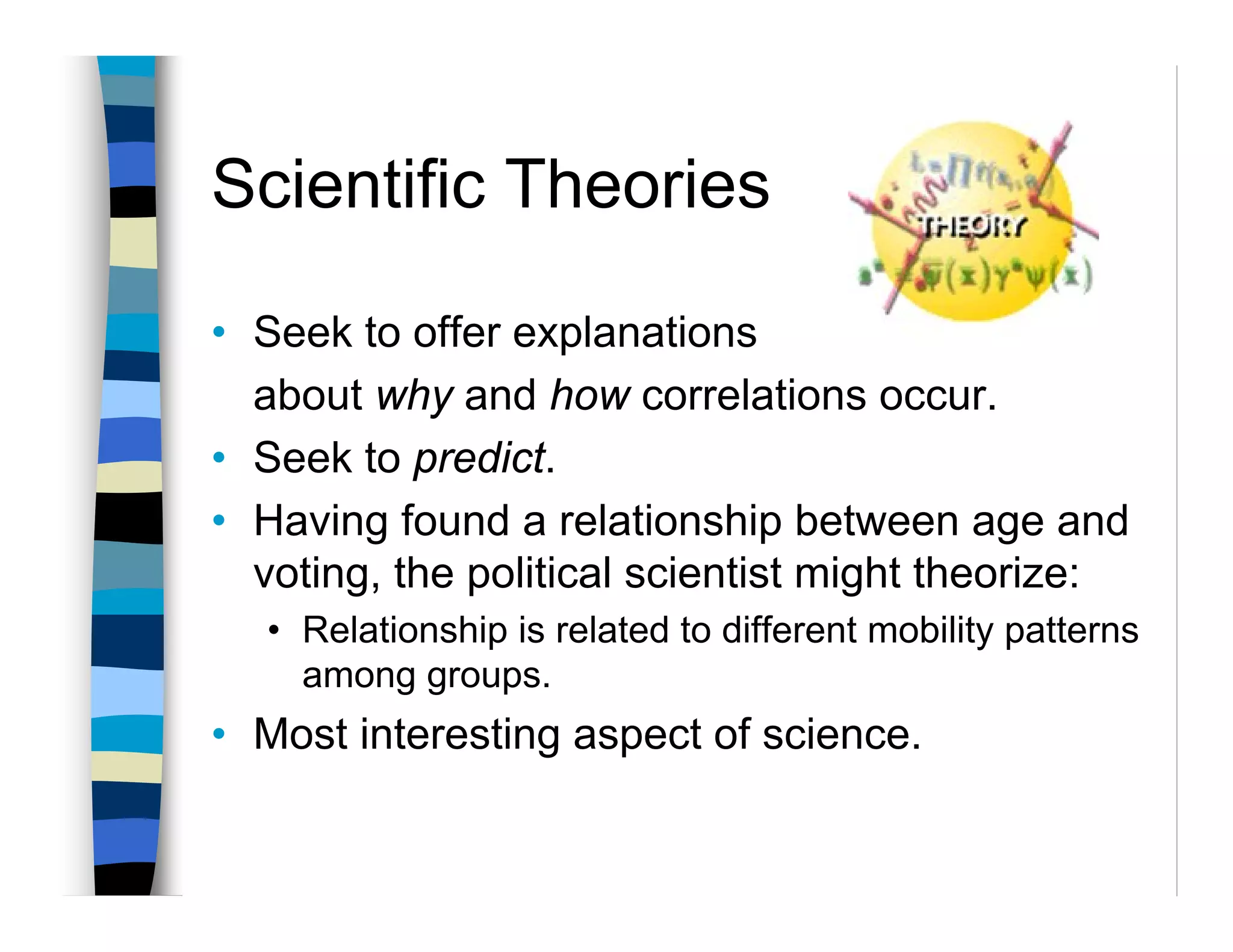 Scientific Theories

• Seek to offer explanations
  about why and how correlations occur.
• Seek to predict.
• Having found a relationship between age and
  voting, the political scientist might theorize:
  • Relationship is related to different mobility patterns
    among groups.
• Most interesting aspect of science.
 