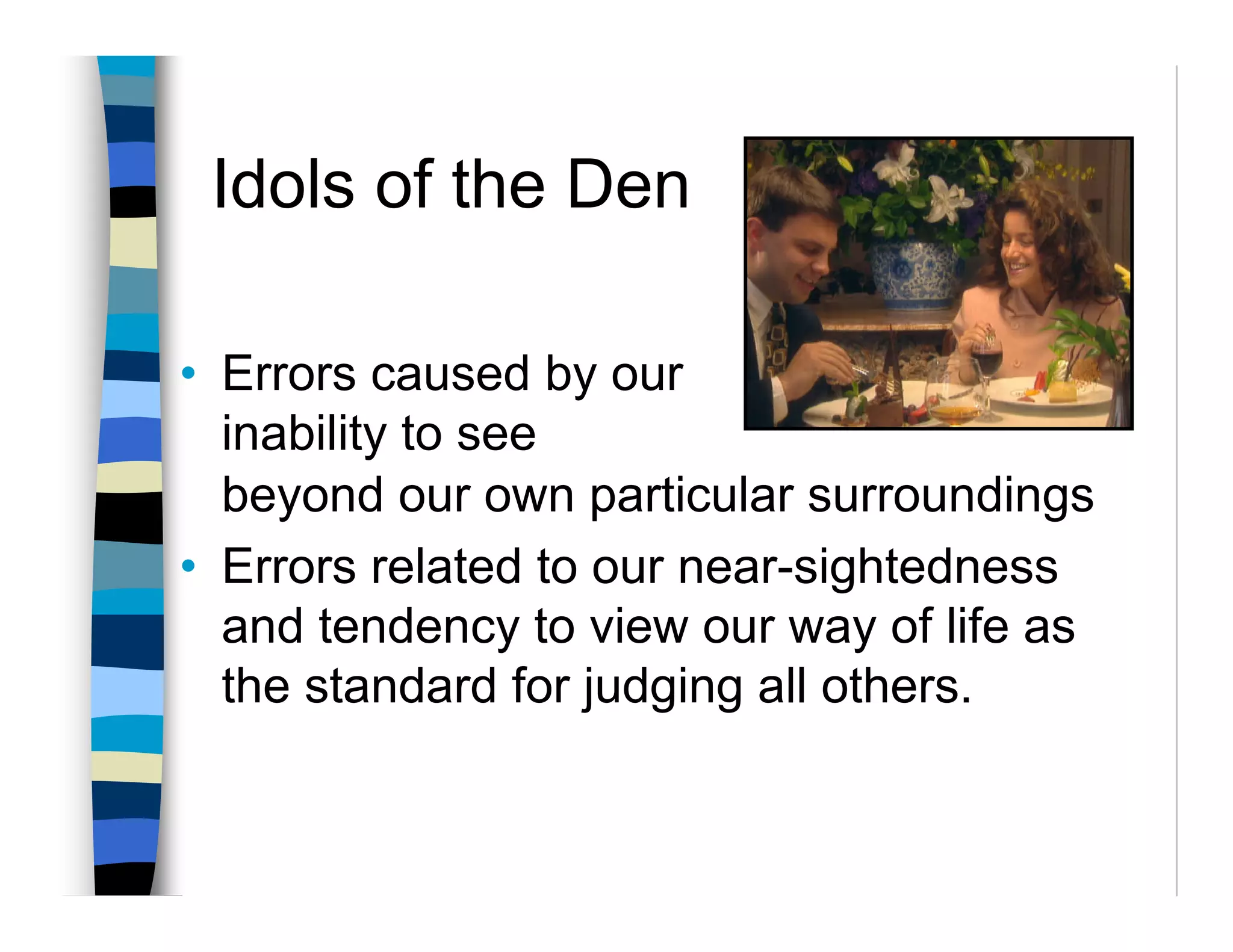 Idols of the Den

• Errors caused by our
  inability to see
  beyond our own particular surroundings
• Errors related to our near-sightedness
  and tendency to view our way of life as
  the standard for judging all others.
 