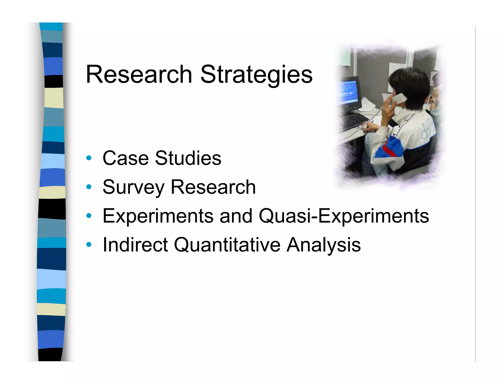 Research Strategies


•   Case Studies
•   Survey Research
•   Experiments and Quasi-Experiments
•   Indirect Quantitative Analysis
 