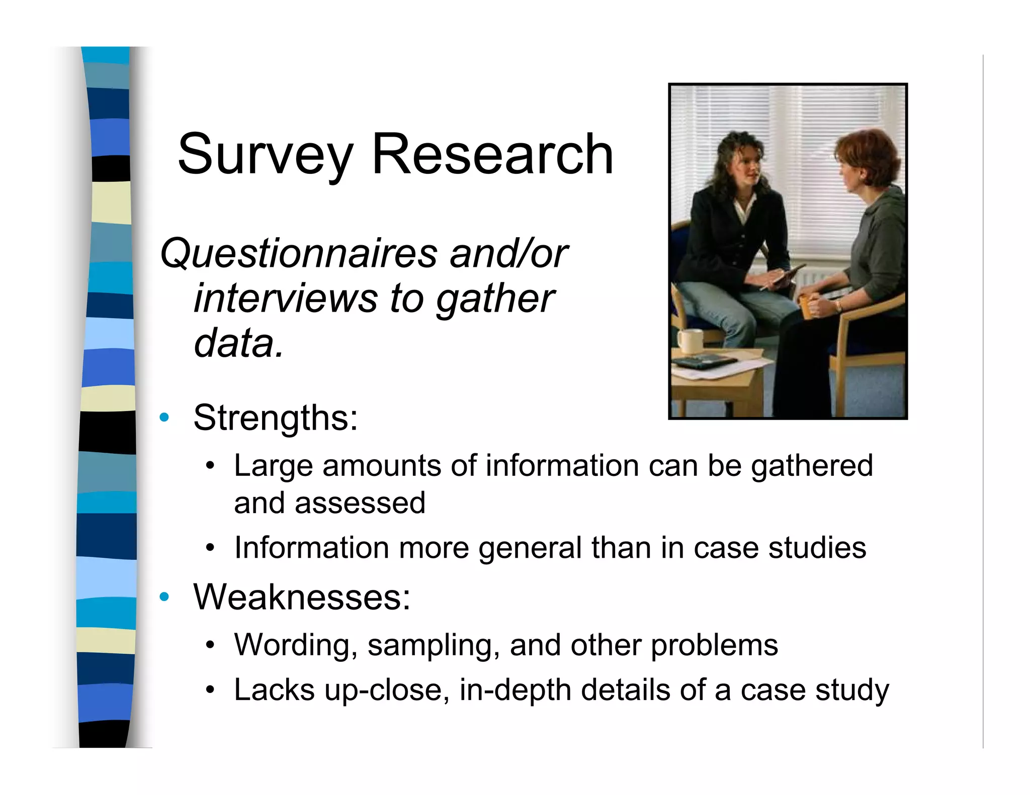 Survey Research
Questionnaires and/or
 interviews to gather
 data.
• Strengths:
  • Large amounts of information can be gathered
    and assessed
  • Information more general than in case studies
• Weaknesses:
  • Wording, sampling, and other problems
  • Lacks up-close, in-depth details of a case study
 