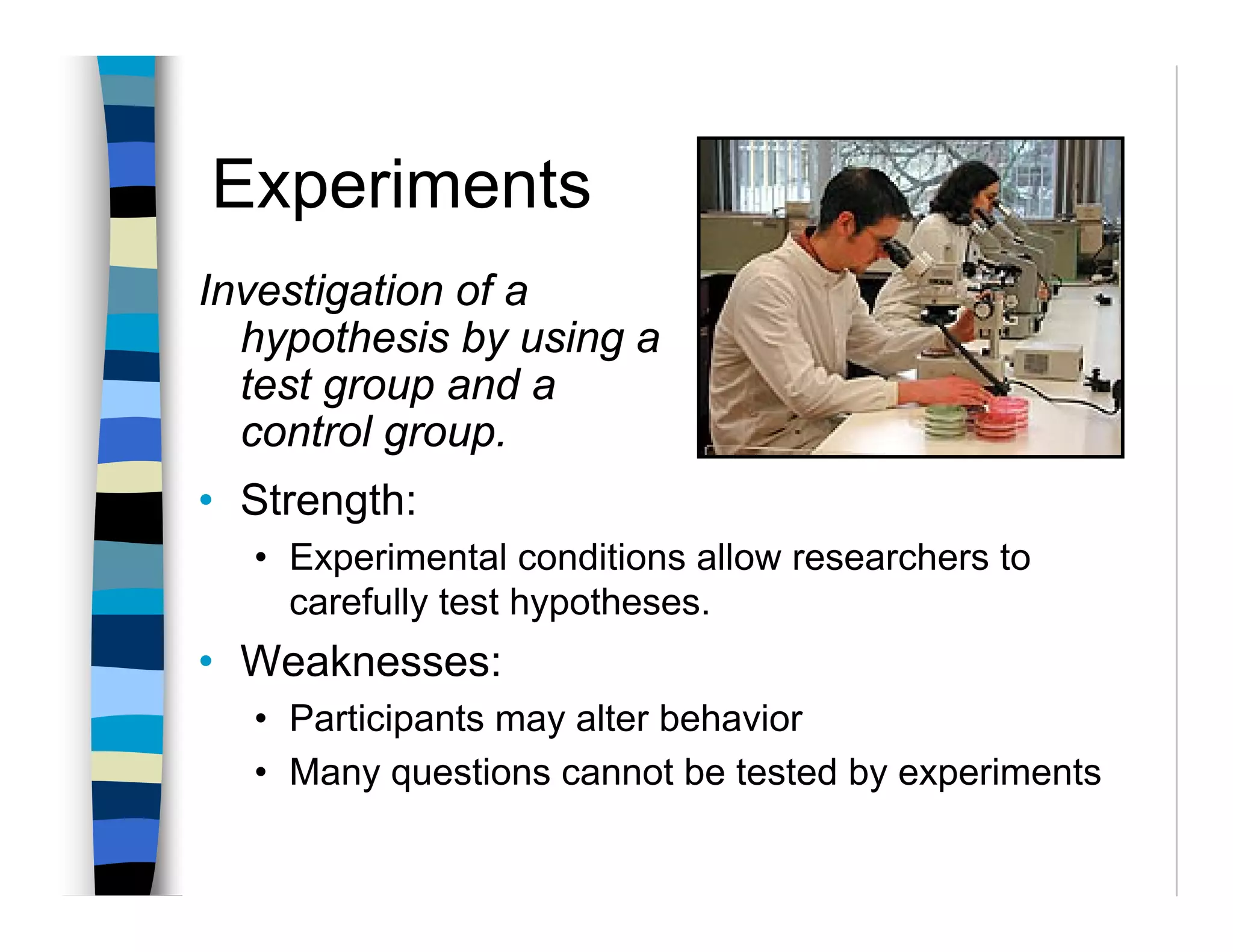 Experiments
Investigation of a
  hypothesis by using a
  test group and a
  control group.
• Strength:
  • Experimental conditions allow researchers to
    carefully test hypotheses.
• Weaknesses:
  • Participants may alter behavior
  • Many questions cannot be tested by experiments
 