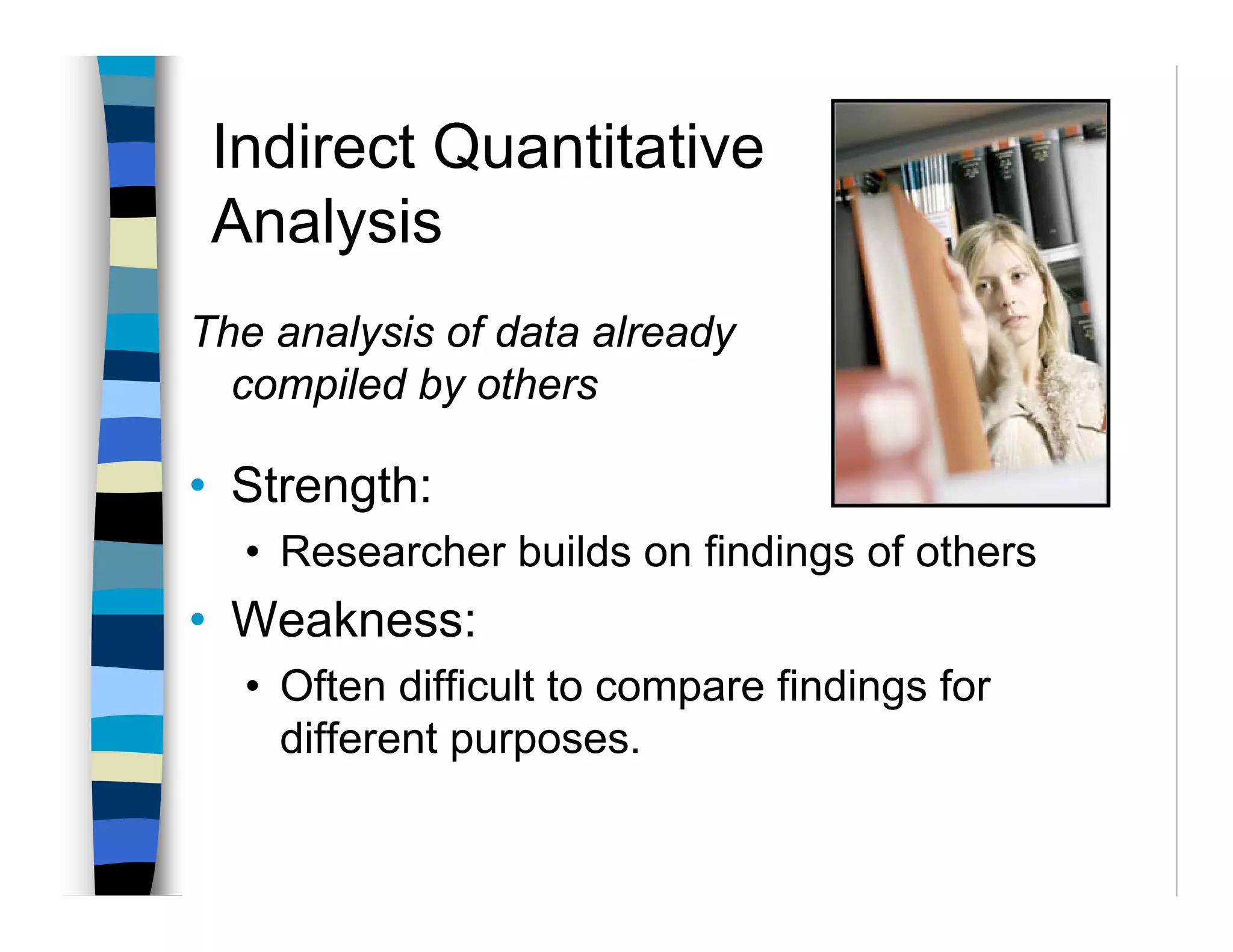 Indirect Quantitative
 Analysis
The analysis of data already
  compiled by others

• Strength:
  • Researcher builds on findings of others
• Weakness:
  • Often difficult to compare findings for
    different purposes.
 