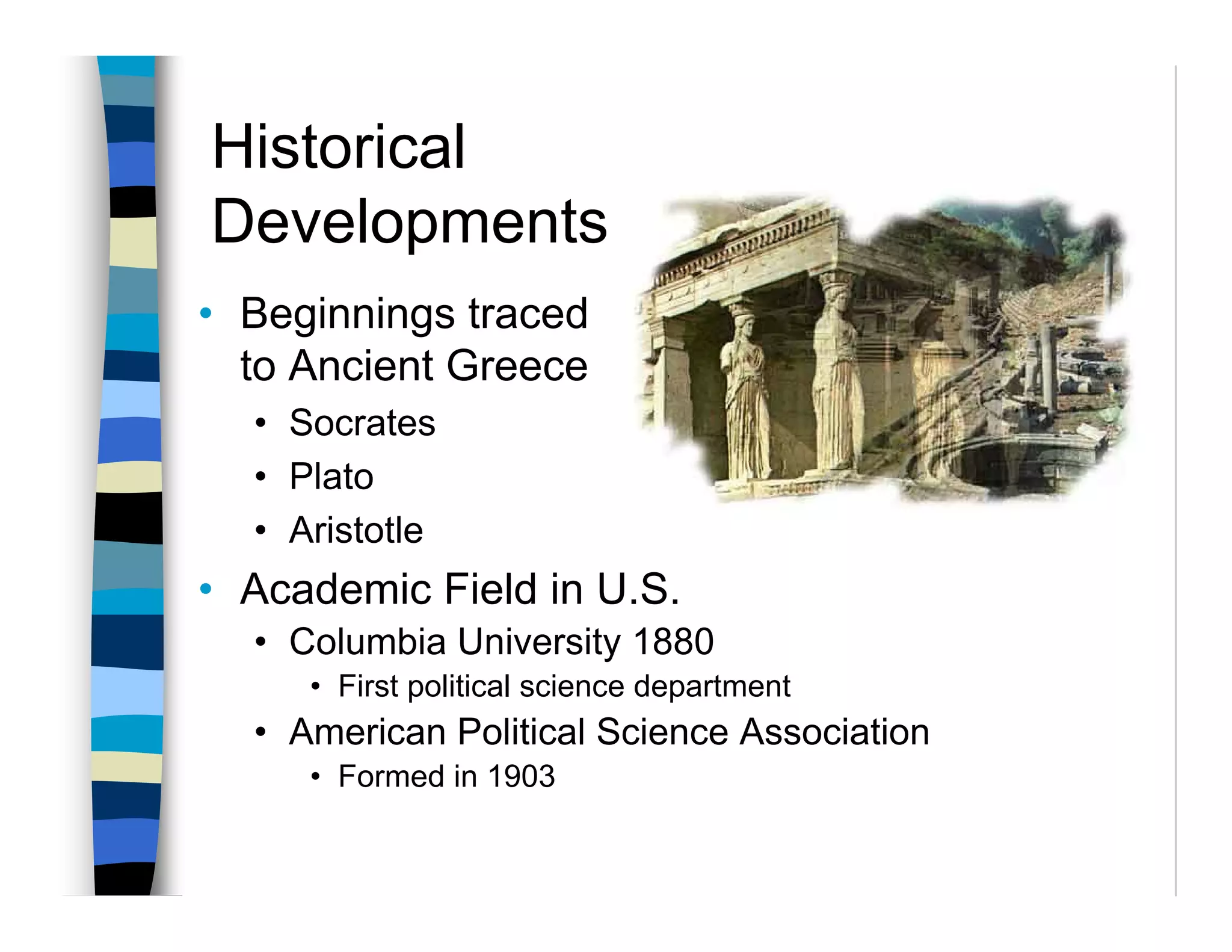 Historical
Developments
• Beginnings traced
  to Ancient Greece
  • Socrates
  • Plato
  • Aristotle
• Academic Field in U.S.
  • Columbia University 1880
     • First political science department
  • American Political Science Association
     • Formed in 1903
 