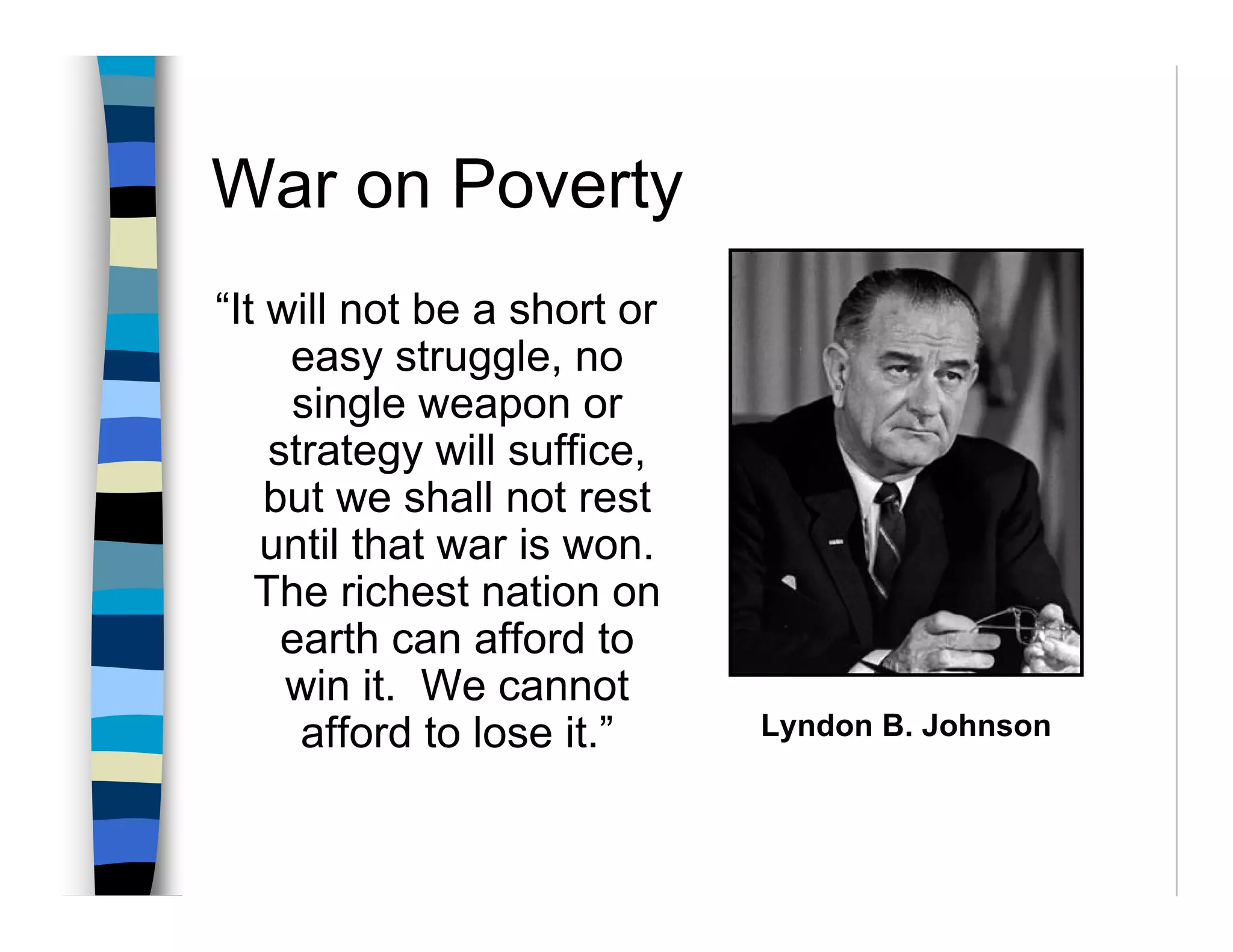 War on Poverty
“It will not be a short or
     easy struggle, no
     single weapon or
    strategy will suffice,
    but we shall not rest
   until that war is won.
   The richest nation on
     earth can afford to
     win it. We cannot
      afford to lose it.”    Lyndon B. Johnson
 