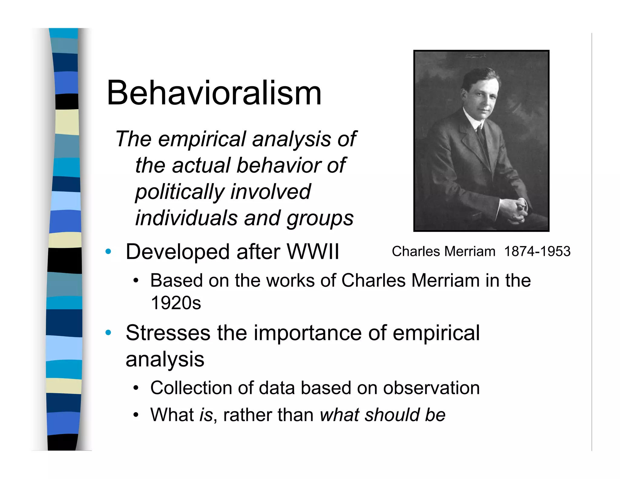 Behavioralism
The empirical analysis of
  the actual behavior of
  politically involved
  individuals and groups
• Developed after WWII          Charles Merriam 1874-1953

  • Based on the works of Charles Merriam in the
    1920s
• Stresses the importance of empirical
  analysis
  • Collection of data based on observation
  • What is, rather than what should be
 