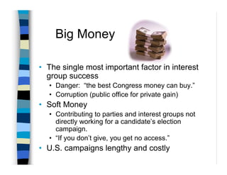 Big Money

• The single most important factor in interest
  group success
  • Danger: “the best Congress money can buy.”
  • Corruption (public office for private gain)
• Soft Money
  • Contributing to parties and interest groups not
    directly working for a candidate’s election
    campaign.
  • “If you don’t give, you get no access.”
• U.S. campaigns lengthy and costly
 