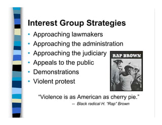 Interest Group Strategies
•   Approaching lawmakers
•   Approaching the administration
•   Approaching the judiciary
•   Appeals to the public
•   Demonstrations
•   Violent protest

     “Violence is as American as cherry pie.”
                  -- Black radical H. “Rap” Brown
 