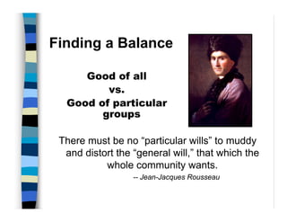 Finding a Balance

     Good of all
         vs.
  Good of particular
        groups

 There must be no “particular wills” to muddy
  and distort the “general will,” that which the
           whole community wants.
                  -- Jean-Jacques Rousseau
 