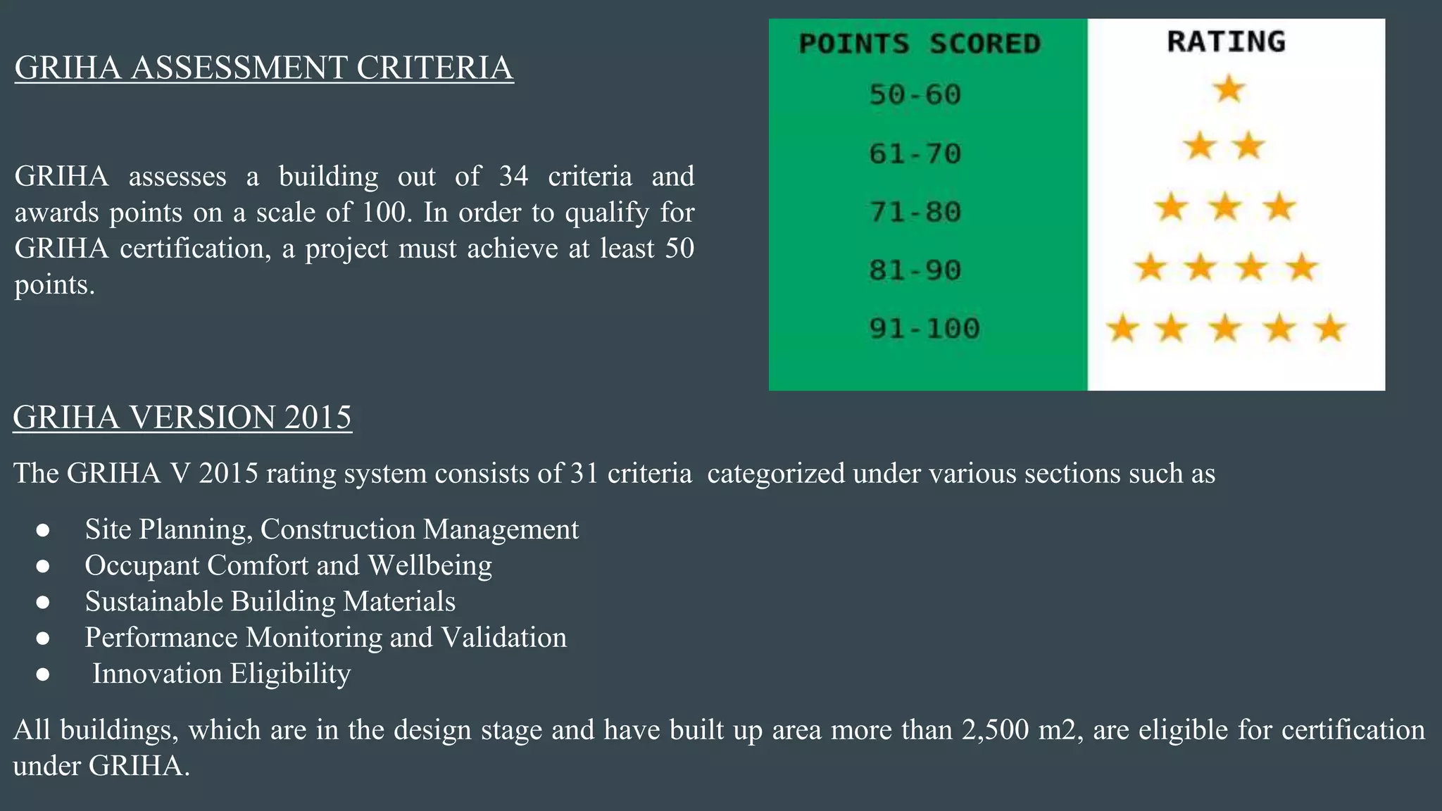 GRIHA VERSION 2015
The GRIHA V 2015 rating system consists of 31 criteria categorized under various sections such as
● Site Planning, Construction Management
● Occupant Comfort and Wellbeing
● Sustainable Building Materials
● Performance Monitoring and Validation
● Innovation Eligibility
All buildings, which are in the design stage and have built up area more than 2,500 m2, are eligible for certification
under GRIHA.
GRIHA assesses a building out of 34 criteria and
awards points on a scale of 100. In order to qualify for
GRIHA certification, a project must achieve at least 50
points.
GRIHA ASSESSMENT CRITERIA
 