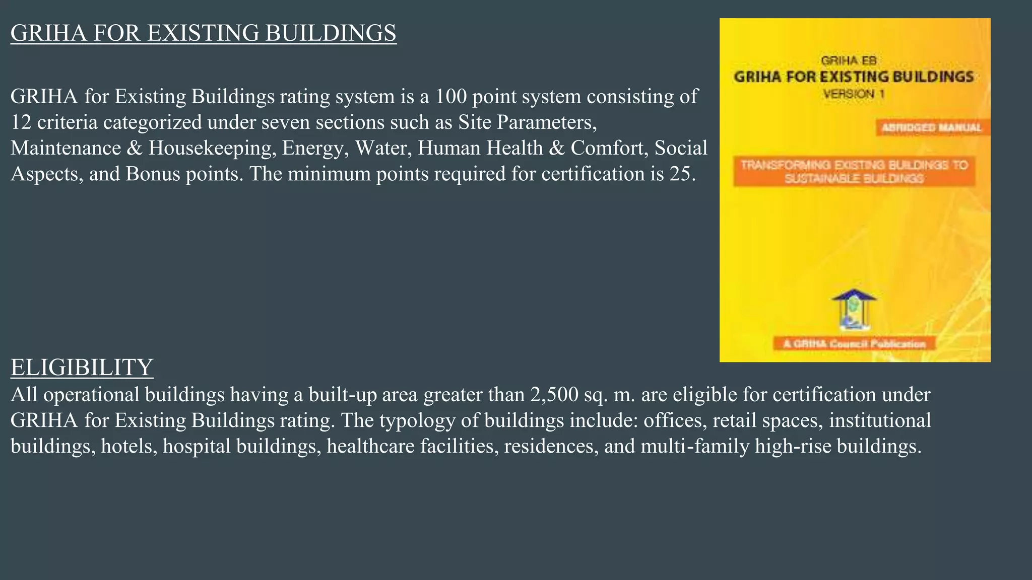 GRIHA FOR EXISTING BUILDINGS
GRIHA for Existing Buildings rating system is a 100 point system consisting of
12 criteria categorized under seven sections such as Site Parameters,
Maintenance & Housekeeping, Energy, Water, Human Health & Comfort, Social
Aspects, and Bonus points. The minimum points required for certification is 25.
All operational buildings having a built-up area greater than 2,500 sq. m. are eligible for certification under
GRIHA for Existing Buildings rating. The typology of buildings include: offices, retail spaces, institutional
buildings, hotels, hospital buildings, healthcare facilities, residences, and multi-family high-rise buildings.
ELIGIBILITY
 