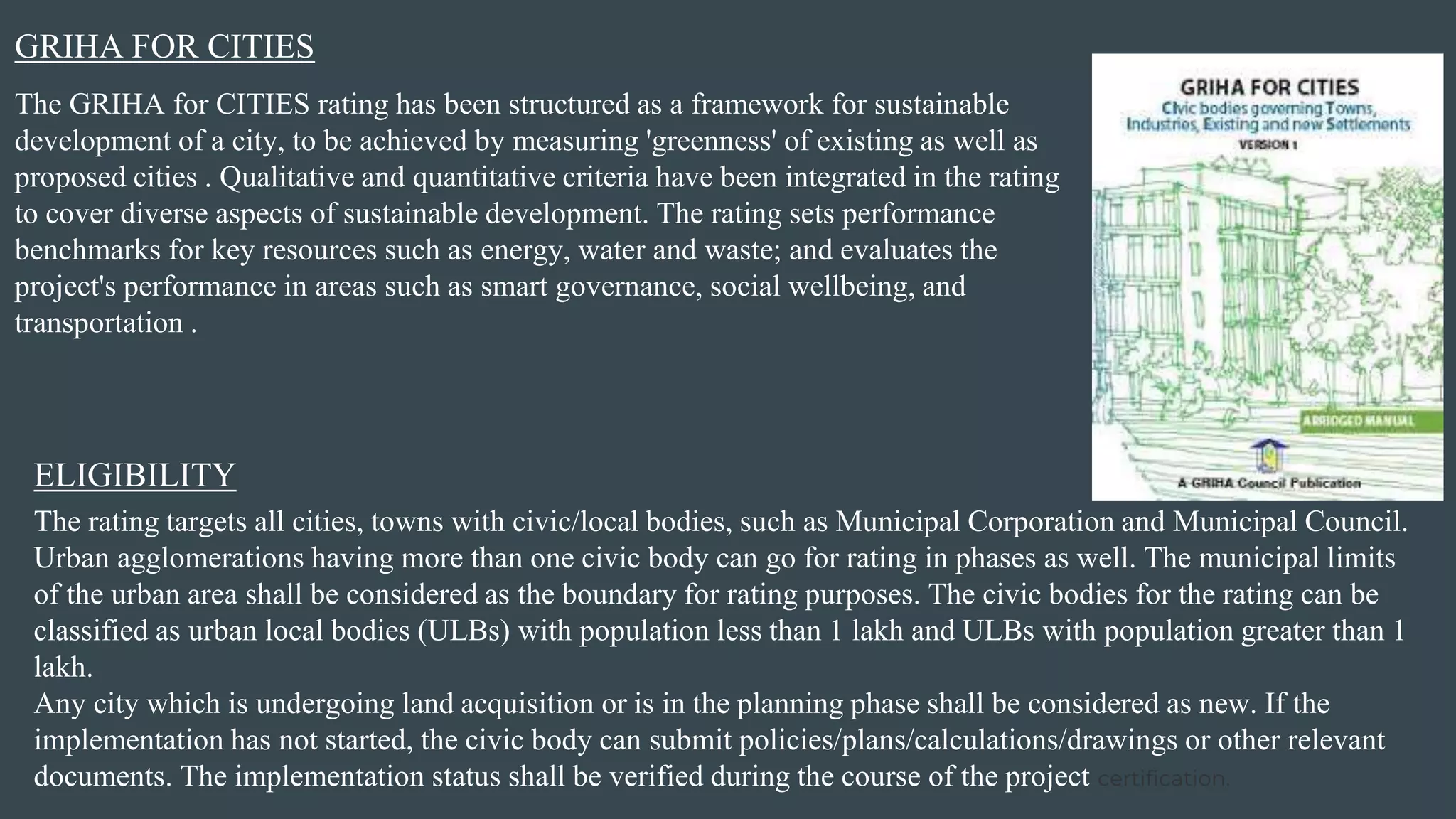 GRIHA FOR CITIES
The GRIHA for CITIES rating has been structured as a framework for sustainable
development of a city, to be achieved by measuring 'greenness' of existing as well as
proposed cities . Qualitative and quantitative criteria have been integrated in the rating
to cover diverse aspects of sustainable development. The rating sets performance
benchmarks for key resources such as energy, water and waste; and evaluates the
project's performance in areas such as smart governance, social wellbeing, and
transportation .
The rating targets all cities, towns with civic/local bodies, such as Municipal Corporation and Municipal Council.
Urban agglomerations having more than one civic body can go for rating in phases as well. The municipal limits
of the urban area shall be considered as the boundary for rating purposes. The civic bodies for the rating can be
classified as urban local bodies (ULBs) with population less than 1 lakh and ULBs with population greater than 1
lakh.
Any city which is undergoing land acquisition or is in the planning phase shall be considered as new. If the
implementation has not started, the civic body can submit policies/plans/calculations/drawings or other relevant
documents. The implementation status shall be verified during the course of the project certification.
ELIGIBILITY
 