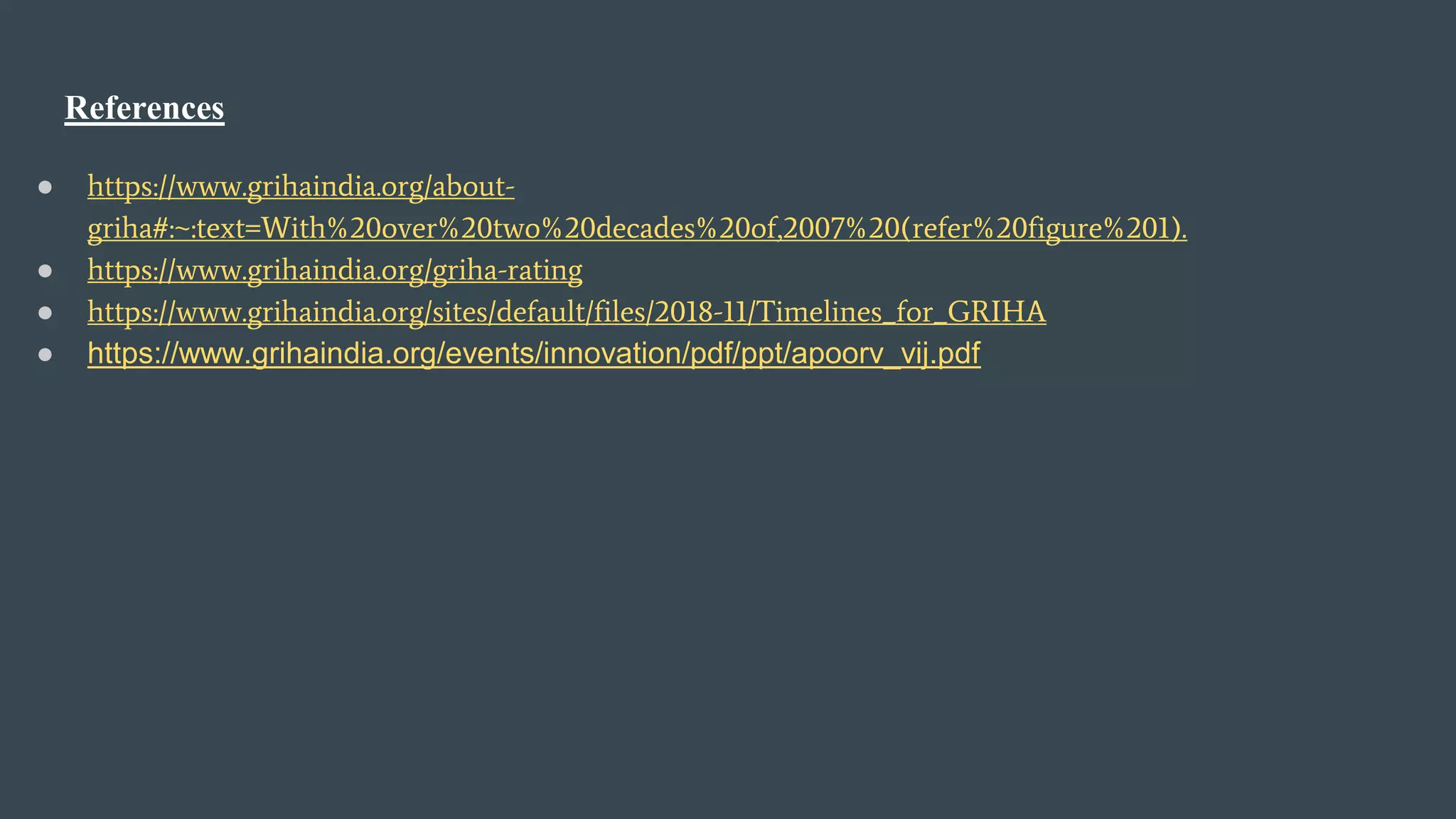 References
● https://www.grihaindia.org/about-
griha#:~:text=With%20over%20two%20decades%20of,2007%20(refer%20figure%201).
● https://www.grihaindia.org/griha-rating
● https://www.grihaindia.org/sites/default/files/2018-11/Timelines_for_GRIHA
● https://www.grihaindia.org/events/innovation/pdf/ppt/apoorv_vij.pdf
 