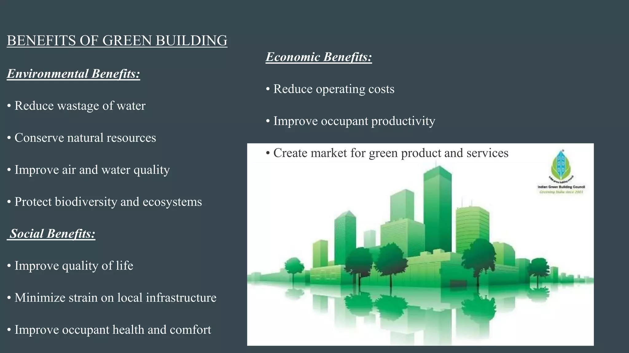BENEFITS OF GREEN BUILDING
Environmental Benefits:
• Reduce wastage of water
• Conserve natural resources
• Improve air and water quality
• Protect biodiversity and ecosystems
Social Benefits:
• Improve quality of life
• Minimize strain on local infrastructure
• Improve occupant health and comfort
Economic Benefits:
• Reduce operating costs
• Improve occupant productivity
• Create market for green product and services
 
