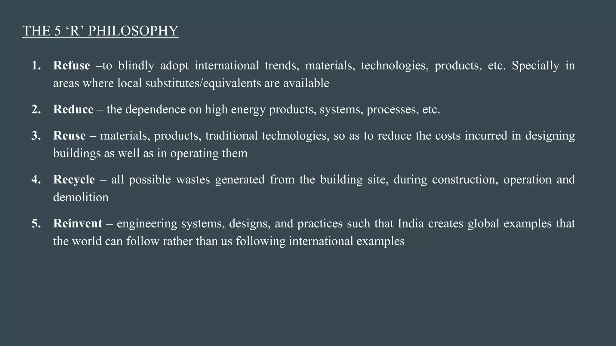THE 5 ‘R’ PHILOSOPHY
1. Refuse –to blindly adopt international trends, materials, technologies, products, etc. Specially in
areas where local substitutes/equivalents are available
2. Reduce – the dependence on high energy products, systems, processes, etc.
3. Reuse – materials, products, traditional technologies, so as to reduce the costs incurred in designing
buildings as well as in operating them
4. Recycle – all possible wastes generated from the building site, during construction, operation and
demolition
5. Reinvent – engineering systems, designs, and practices such that India creates global examples that
the world can follow rather than us following international examples
 