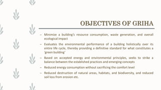 – Minimize a building’s resource consumption, waste generation, and overall
ecological impact
– Evaluates the environmental performance of a building holistically over its
entire life cycle, thereby providing a definitive standard for what constitutes a
‘green building’
– Based on accepted energy and environmental principles, seeks to strike a
balance between the established practices and emerging concepts
– Reduced energy consumption without sacrificing the comfort level
– Reduced destruction of natural areas, habitats, and biodiversity, and reduced
soil loss from erosion etc.
OBJECTIVES OF GRIHA
 