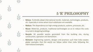 – Refuse: To blindly adopt international trends, materials, technologies, products,
etc. Especially in areas where local substitutes are available.
– Reduce: The dependence on high energy products, systems, processes, etc.
– Reuse: Materials, products, traditional technologies so as to reduce the costs
incurred in designing buildings.
– Recycle: All possible wastes generated from the building site, during
construction, operation and demolition.
– Reinvent: Engineering systems, designs and practices such that India creates
global examples that the world can follow rather than India following the
international examples.
5 ‘R’ PHILOSOPHY
 