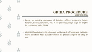 – Except for industrial complexes, all buildings (offices, institutions, hotels,
hospitals, housing complexes, etc.) in the pre-design/design stage are eligible
for certification under GRIHA.
– ADaRSH (Association for Development and Research of Sustainable Habitats),
GRIHA secretariat helps evaluate whether the project is eligible for rating or
not.
GRIHA PROCEDURE
(ELIGIBILITY)
 