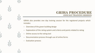 GRIHA also provides one day training session for the registered projects which
includes:
– Overview of the green building design
– Explanation of the rating system and criteria and points related to rating
– Online access to the rating tool
– Documentation process through use of online forms
– Evaluation process
GRIHA PROCEDURE
(ONE DAY TRAINING SESSION)
 