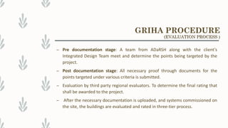 – Pre documentation stage: A team from ADaRSH along with the client’s
Integrated Design Team meet and determine the points being targeted by the
project.
– Post documentation stage: All necessary proof through documents for the
points targeted under various criteria is submitted.
– Evaluation by third party regional evaluators. To determine the final rating that
shall be awarded to the project.
– After the necessary documentation is uploaded, and systems commissioned on
the site, the buildings are evaluated and rated in three-tier process.
GRIHA PROCEDURE
(EVALUATION PROCESS )
 