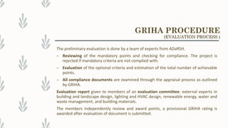The preliminary evaluation is done by a team of experts from ADaRSH.
– Reviewing of the mandatory points and checking for compliance. The project is
rejected if mandatory criteria are not complied with.
– Evaluation of the optional criteria and estimation of the total number of achievable
points.
– All compliance documents are examined through the appraisal process as outlined
by GRIHA.
Evaluation report given to members of an evaluation committee: external experts in
building and landscape design, lighting and HVAC design, renewable energy, water and
waste management, and building materials.
The members independently review and award points, a provisional GRIHA rating is
awarded after evaluation of document is submitted.
GRIHA PROCEDURE
(EVALUATION PROCESS )
 