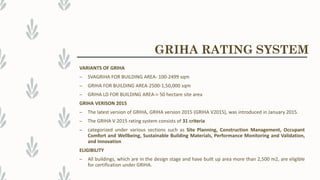 VARIANTS OF GRIHA
– SVAGRIHA FOR BUILDING AREA- 100-2499 sqm
– GRIHA FOR BUILDING AREA-2500-1,50,000 sqm
– GRIHA LD FOR BUILDING AREA-> 50 hectare site area
GRIHA VERISON 2015
– The latest version of GRIHA, GRIHA version 2015 (GRIHA V2015), was introduced in January 2015.
– The GRIHA V 2015 rating system consists of 31 criteria
– categorized under various sections such as Site Planning, Construction Management, Occupant
Comfort and Wellbeing, Sustainable Building Materials, Performance Monitoring and Validation,
and Innovation
ELIGIBILITY
– All buildings, which are in the design stage and have built up area more than 2,500 m2, are eligible
for certification under GRIHA.
GRIHA RATING SYSTEM
 