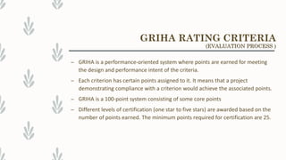 – GRIHA is a performance-oriented system where points are earned for meeting
the design and performance intent of the criteria.
– Each criterion has certain points assigned to it. It means that a project
demonstrating compliance with a criterion would achieve the associated points.
– GRIHA is a 100-point system consisting of some core points
– Different levels of certification (one star to five stars) are awarded based on the
number of points earned. The minimum points required for certification are 25.
GRIHA RATING CRITERIA
(EVALUATION PROCESS )
 