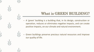 What is GREEN BUILDING?
– A ‘green’ building is a building that, in its design, construction or
operation, reduces or eliminates negative impacts, and can create
positive impacts, on our climate and natural environment.
– Green buildings preserve precious natural resources and improve
our quality of life.
 