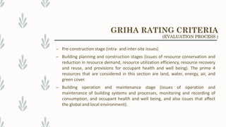 – Pre-construction stage (intra- and inter-site issues)
– Building planning and construction stages (issues of resource conservation and
reduction in resource demand, resource utilization efficiency, resource recovery
and reuse, and provisions for occupant health and well being). The prime 4
resources that are considered in this section are land, water, energy, air, and
green cover.
– Building operation and maintenance stage (issues of operation and
maintenance of building systems and processes, monitoring and recording of
consumption, and occupant health and well being, and also issues that affect
the global and local environment).
GRIHA RATING CRITERIA
(EVALUATION PROCESS )
 