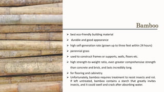 ➢ best eco-friendly building material
➢ durable and good appearance
➢ high self-generation rate (grown up to three feet within 24 hours)
➢ perennial grass
➢ used to construct frames or supports, walls, floors etc.
➢ high strength-to-weight ratio, even greater comprehensive strength
than concrete and brick, and lasts incredibly long.
➢ for flooring and cabinetry.
➢ Unfortunately, bamboo requires treatment to resist insects and rot.
If left untreated, bamboo contains a starch that greatly invites
insects, and it could swell and crack after absorbing water.
Bamboo
 