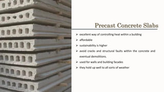 ➢ excellent way of controlling heat within a building
➢ affordable
➢ sustainability is higher
➢ avoid cracks and structural faults within the concrete and
eventual demolitions.
➢ used for walls and building facades
➢ they hold up well to all sorts of weather
Precast Concrete Slabs
 