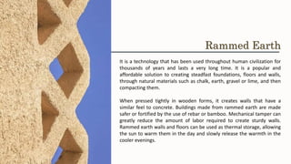 It is a technology that has been used throughout human civilization for
thousands of years and lasts a very long time. It is a popular and
affordable solution to creating steadfast foundations, floors and walls,
through natural materials such as chalk, earth, gravel or lime, and then
compacting them.
When pressed tightly in wooden forms, it creates walls that have a
similar feel to concrete. Buildings made from rammed earth are made
safer or fortified by the use of rebar or bamboo. Mechanical tamper can
greatly reduce the amount of labor required to create sturdy walls.
Rammed earth walls and floors can be used as thermal storage, allowing
the sun to warm them in the day and slowly release the warmth in the
cooler evenings.
Rammed Earth
 
