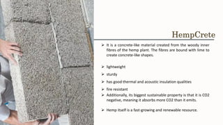 ➢ It is a concrete-like material created from the woody inner
fibres of the hemp plant. The fibres are bound with lime to
create concrete-like shapes.
➢ lightweight
➢ sturdy
➢ has good thermal and acoustic insulation qualities
➢ fire resistant
➢ Additionally, its biggest sustainable property is that it is CO2
negative, meaning it absorbs more CO2 than it emits.
➢ Hemp itself is a fast-growing and renewable resource.
HempCrete
 