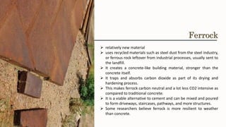 ➢ relatively new material
➢ uses recycled materials such as steel dust from the steel industry,
or ferrous rock leftover from industrial processes, usually sent to
the landfill.
➢ It creates a concrete-like building material, stronger than the
concrete itself.
➢ It traps and absorbs carbon dioxide as part of its drying and
hardening process.
➢ This makes ferrock carbon neutral and a lot less CO2 intensive as
compared to traditional concrete.
➢ It is a viable alternative to cement and can be mixed and poured
to form driveways, staircases, pathways, and more structures.
➢ Some researchers believe ferrock is more resilient to weather
than concrete.
Ferrock
 