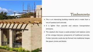 ➢ This is an interesting building material and is made from a
mix of sawdust and concrete.
➢ It is lighter than concrete and reduces transportation
emissions.
➢ The sawdust also reuses a waste product and replaces some
of the energy-intensive components of traditional concrete.
Timber concrete could also be formed into traditional shapes
like pavers, bricks and blocks.
Timbercrete
 