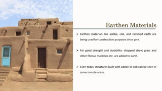 ➢ Earthen materials like adobe, cob, and rammed earth are
being used for construction purposes since yore.
➢ For good strength and durability- chopped straw, grass and
other fibrous materials etc. are added to earth.
➢ Even today, structures built with adobe or cob can be seen in
some remote areas.
Earthen Materials
 
