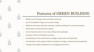 Features of GREEN BUILDING
– Efficient use of energy, water and other resources.
– Use of renewable energy, such as solar energy.
– Pollution and waste reduction measures, and the enabling of re-use and recycling .
– Good indoor environmental air quality.
– Use of materials that are non-toxic, ethical and sustainable.
– Creating resilient and flexible structures.
– Consideration of the environment in design, construction and operation.
– Consideration of the quality of life of occupants in design, construction and operation.
– A design that enables adaptation to a changing environment.
 
