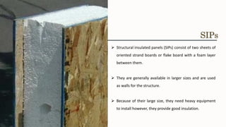 ➢ Structural insulated panels (SIPs) consist of two sheets of
oriented strand boards or flake board with a foam layer
between them.
➢ They are generally available in larger sizes and are used
as walls for the structure.
➢ Because of their large size, they need heavy equipment
to install however, they provide good insulation.
SIPs
 