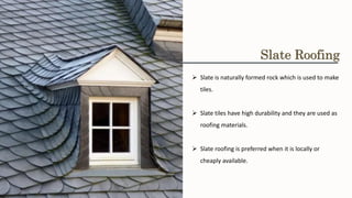 ➢ Slate is naturally formed rock which is used to make
tiles.
➢ Slate tiles have high durability and they are used as
roofing materials.
➢ Slate roofing is preferred when it is locally or
cheaply available.
Slate Roofing
 