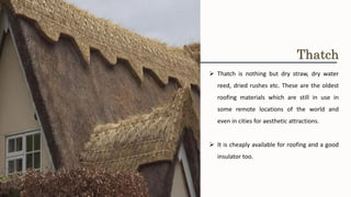 ➢ Thatch is nothing but dry straw, dry water
reed, dried rushes etc. These are the oldest
roofing materials which are still in use in
some remote locations of the world and
even in cities for aesthetic attractions.
➢ It is cheaply available for roofing and a good
insulator too.
Thatch
 