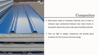 ➢ Roof panels made of composite materials such as foam or
cellulose layer sandwiched between two metal sheets or
two plastic sheets also come under green building materials.
➢ They are light in weight, inexpensive and provide good
insulation for the structure and save energy.
Composites
 