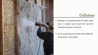 ➢ Cellulose is a recycled product of paper waste
and it is widely used around the world for
insulation purposes in structure.
➢ It acts as good sound insulator and available for
cheap prices in the market.
Cellulose
 