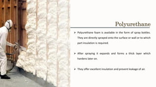 ➢ Polyurethane foam is available in the form of spray bottles.
They are directly sprayed onto the surface or wall or to which
part insulation is required.
➢ After spraying it expands and forms a thick layer which
hardens later on.
➢ They offer excellent insulation and prevent leakage of air.
Polyurethane
 