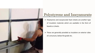 ➢ Polystyrene and isocyanurate foam sheets are another type
of insulation materials which are available in the form of
boards or sheets.
➢ These are generally provided as insulators on exterior sides
of a structure, below the grade etc.
Polystyrene and Isocyanurate
 